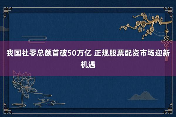 我国社零总额首破50万亿 正规股票配资市场迎新机遇