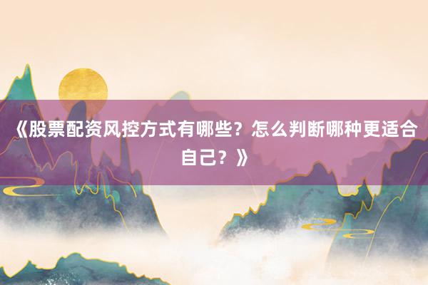 《股票配资风控方式有哪些？怎么判断哪种更适合自己？》